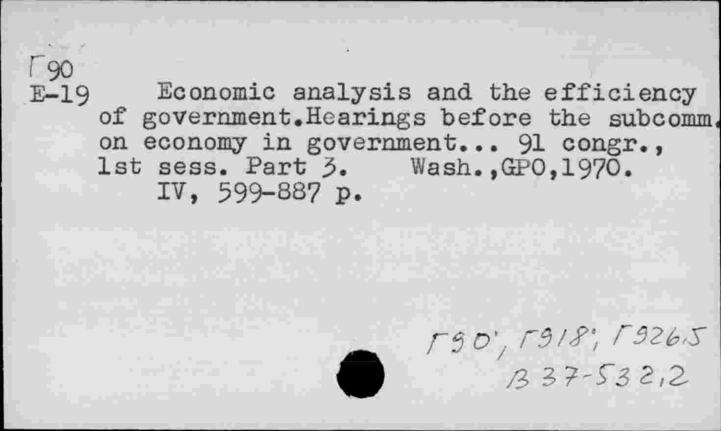 ﻿r 90
E-19 Economic analysis and the efficiency of government.Hearings before the subcomm on economy in government... 91 congr., 1st sess. Part 5. Wash.,GPO,197O.
IV, 599-88? p.
CVf, rS>2bS
/2	2,2